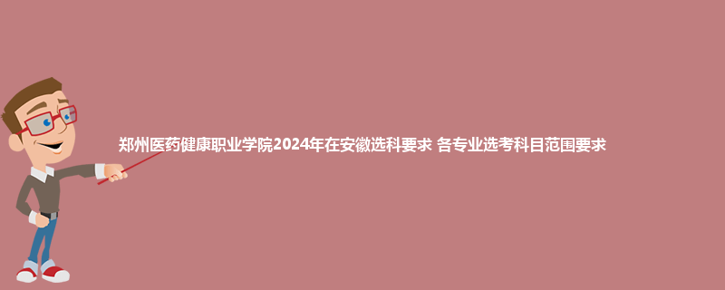 郑州医药健康职业学院2024年在安徽选科要求 各专业选考科目范围要求