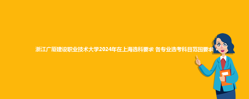 浙江广厦建设职业技术大学2024年在上海选科要求 各专业选考科目范围要求