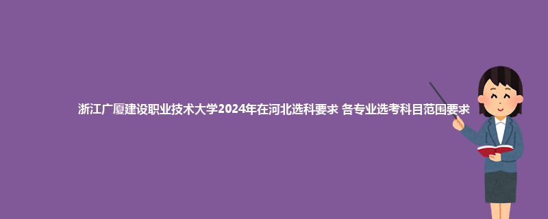 浙江广厦建设职业技术大学2024年在河北选科要求 各专业选考科目范围要求