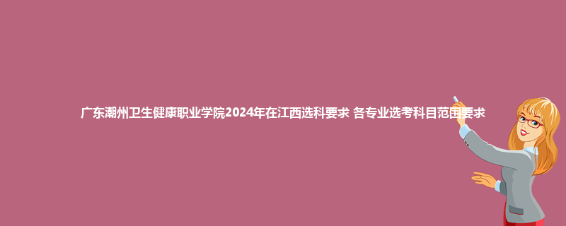 广东潮州卫生健康职业学院2024年在江西选科要求 各专业选考科目范围要求