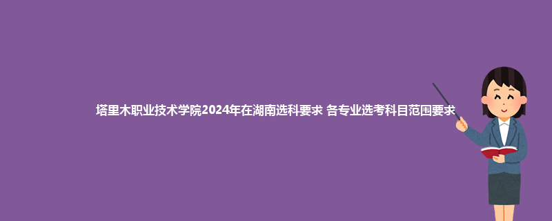塔里木职业技术学院2024年在湖南选科要求 各专业选考科目范围要求