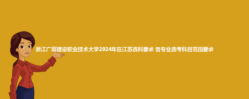 浙江广厦建设职业技术大学2024年在江苏选科要求 各专业选考科目范围要求