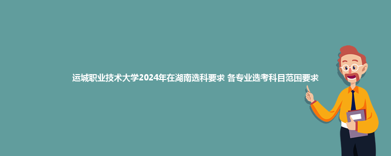 运城职业技术大学2024年在湖南选科要求 各专业选考科目范围要求