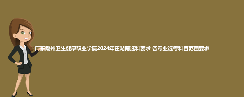 广东潮州卫生健康职业学院2024年在湖南选科要求 各专业选考科目范围要求