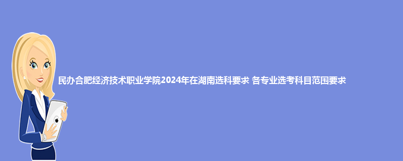民办合肥经济技术职业学院2024年在湖南选科要求 各专业选考科目范围要求