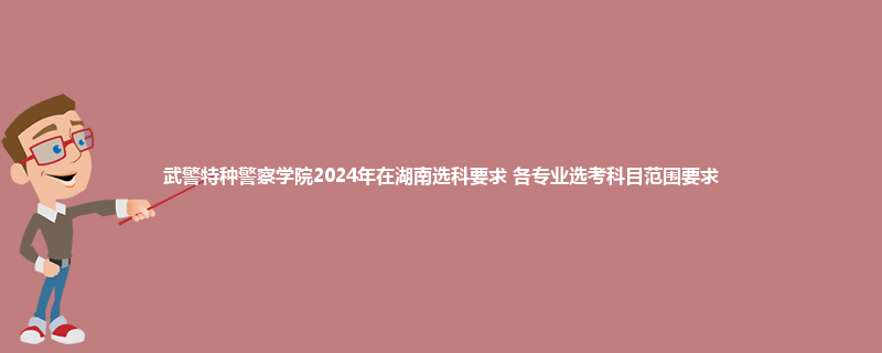 武警特种警察学院2024年在湖南选科要求 各专业选考科目范围要求