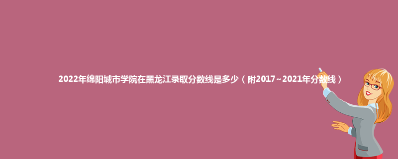 2022年绵阳城市学院在黑龙江录取分数线是多少（附2017~2021年分数线）
