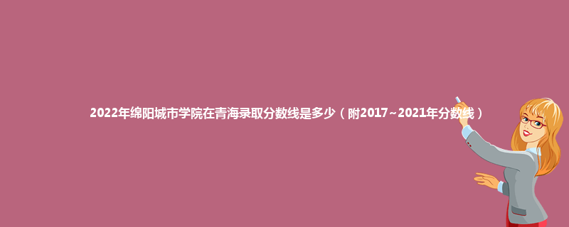 2022年绵阳城市学院在青海录取分数线是多少（附2017~2021年分数线）