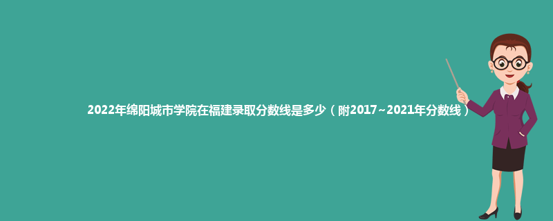 2022年绵阳城市学院在福建录取分数线是多少（附2017~2021年分数线）
