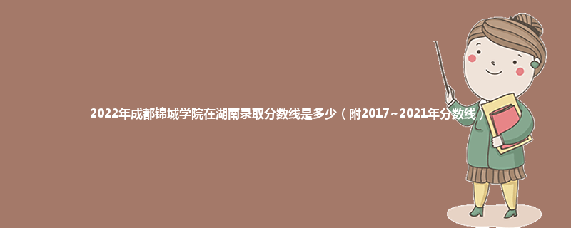 2022年成都锦城学院在湖南录取分数线是多少（附2017~2021年分数线）
